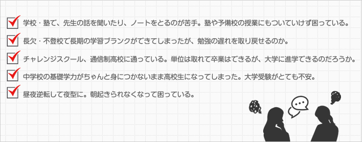 学校・塾で、先生の話を聞いたり、ノートをとるのが苦手。塾や予備校の授業にもついていけず困っている。長欠・不登校で長期の学習ブランクができてしまったが、勉強の遅れを取り戻せるのか。チャレンジスクール、通信制高校に通っている。単位は取れて卒業はできるが、大学に進学できるのだろうか。中学校の基礎学力がちゃんと身につかないまま高校生になってしまった。大学受験がとても不安。昼夜逆転して夜型に。朝起きられなくなって困っている。